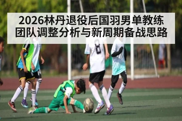 2026林丹退役后国羽男单教练团队调整分析与新周期备战思路