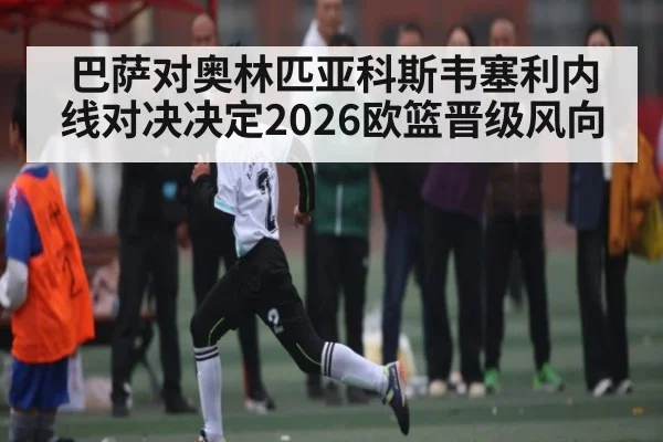 巴萨对奥林匹亚科斯韦塞利内线对决决定2026欧篮晋级风向